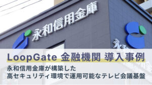 【閉域網対応LoopGate導入事例】永和信用金庫が構築した、金融機関の高セキュリティ環境でも運用可能なテレビ会議基盤