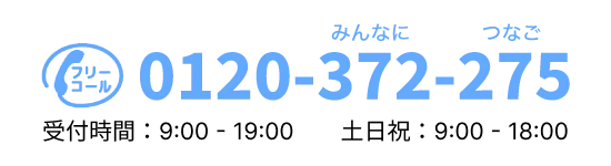 0120-372-275（みんなにつなご）受付時間：9:00 - 19:00 土日祝：9:00 - 18:00